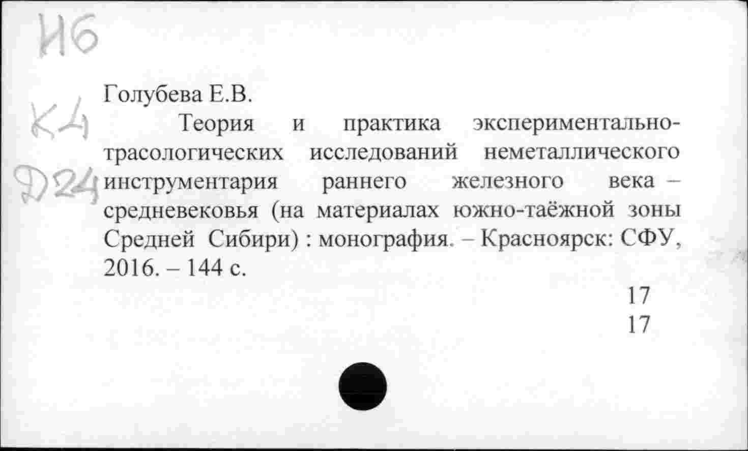 ﻿Голубева Е.В.
Теория и практика экспериментальнотрасологических исследований неметаллического инструментария раннего железного века -средневековья (на материалах южно-таёжной зоны Средней Сибири) : монография. - Красноярск: СФУ, 2016.- 144 с.
17
17